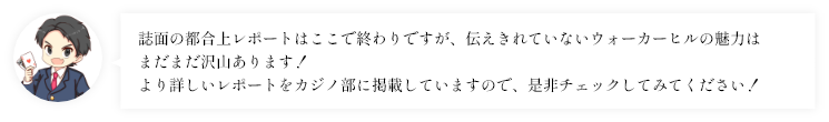 誌面の都合上レポートはここで終わりですが、伝えきれていないウォーカーヒルの魅力はまだまだ沢山あります！より詳しいレポートをカジノ部に掲載していますので、是非チェックしてみてください！