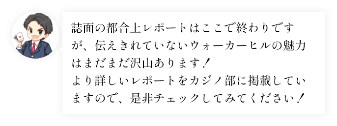誌面の都合上レポートはここで終わりですが、伝えきれていないウォーカーヒルの魅力はまだまだ沢山あります！より詳しいレポートをカジノ部に掲載していますので、是非チェックしてみてください！